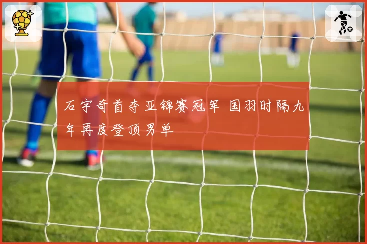 石宇奇首夺亚锦赛冠军 国羽时隔九年再度登顶男单