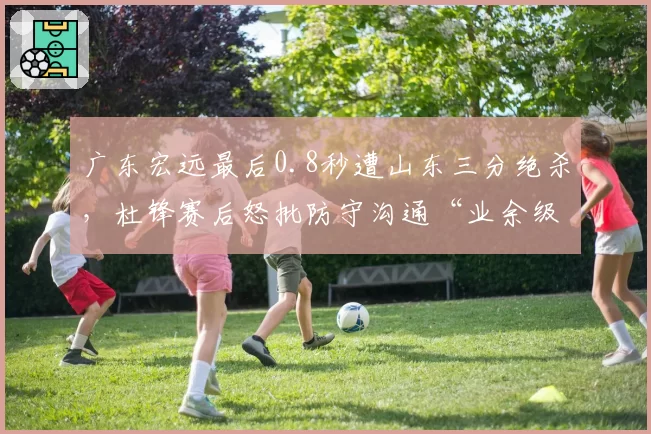 广东宏远最后0.8秒遭山东三分绝杀，杜锋赛后怒批防守沟通“业余级别”