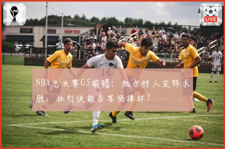 NBA总决赛G5前瞻:凯尔特人变阵求胜,独行侠能否客场捧杯?