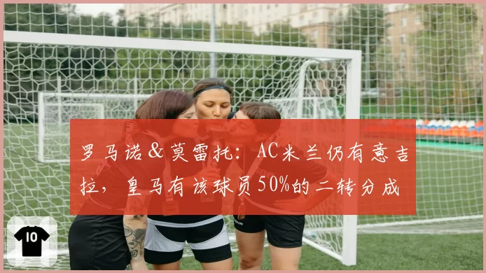 罗马诺＆莫雷托：AC米兰仍有意吉拉，皇马有该球员50%的二转分成