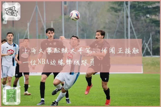 上海久事酝酿大手笔，传闻正接触一位NBA边缘锋线球员