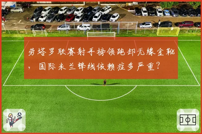 劳塔罗联赛射手榜领跑却无缘金靴,国际米兰锋线依赖症多严重?