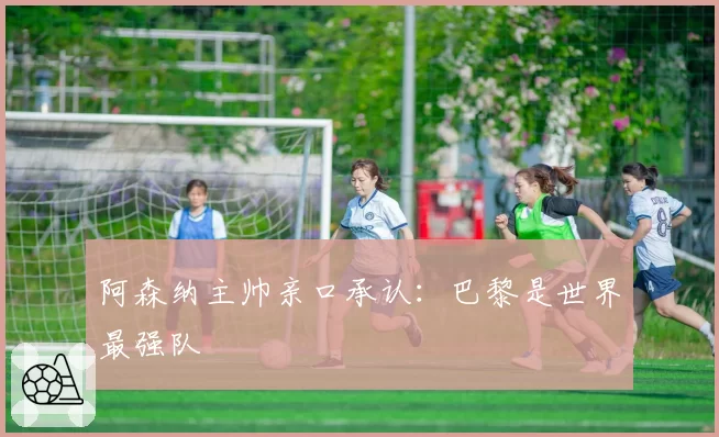 阿森纳主帅亲口承认：巴黎是世界最强队