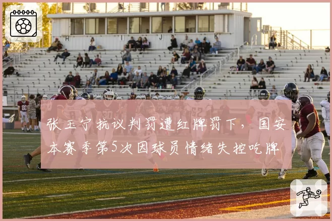 张玉宁抗议判罚遭红牌罚下，国安本赛季第5次因球员情绪失控吃牌