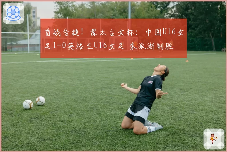 首战告捷!蒙太古女杯:中国U16女足1-0英格兰U16女足 朱派淅制胜