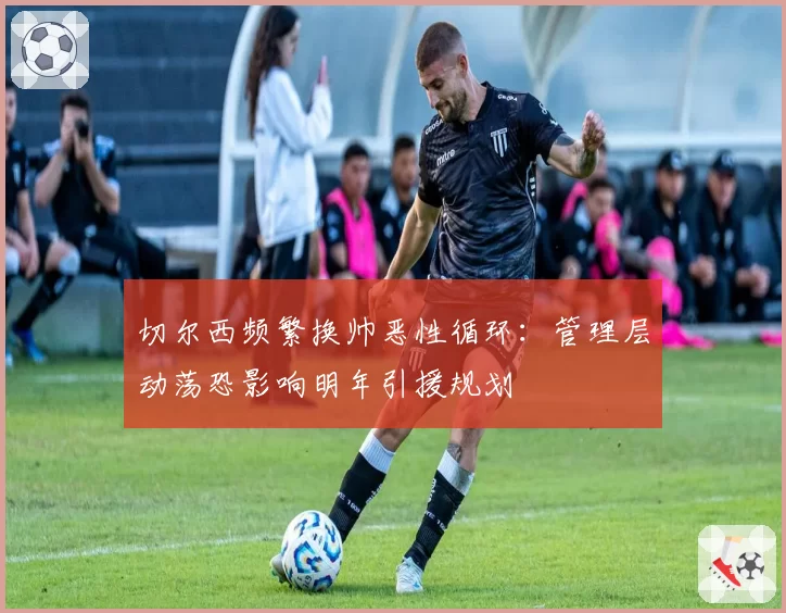 切尔西频繁换帅恶性循环：管理层动荡恐影响明年引援规划