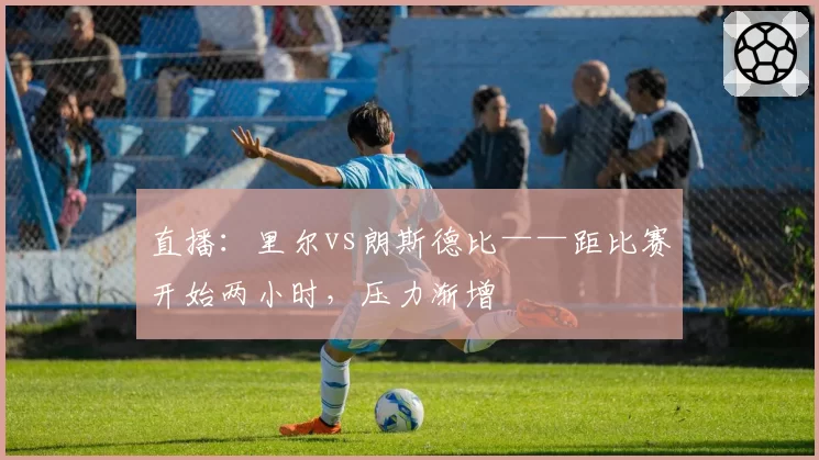 直播：里尔vs朗斯德比——距比赛开始两小时，压力渐增