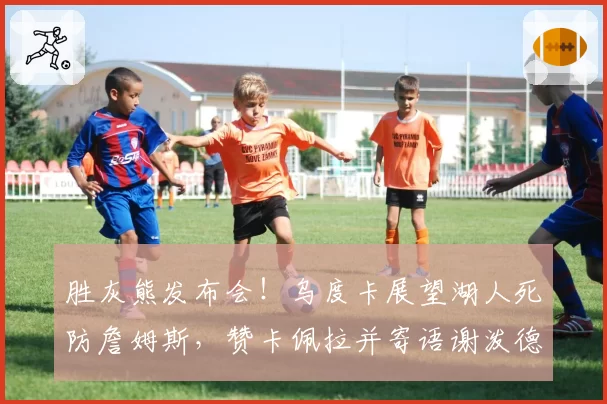 胜灰熊发布会！乌度卡展望湖人死防詹姆斯，赞卡佩拉并寄语谢泼德