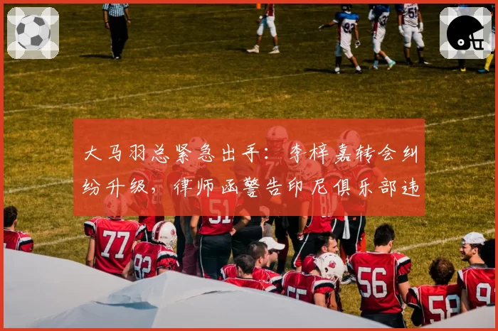 大马羽总紧急出手：李梓嘉转会纠纷升级，律师函警告印尼俱乐部违规